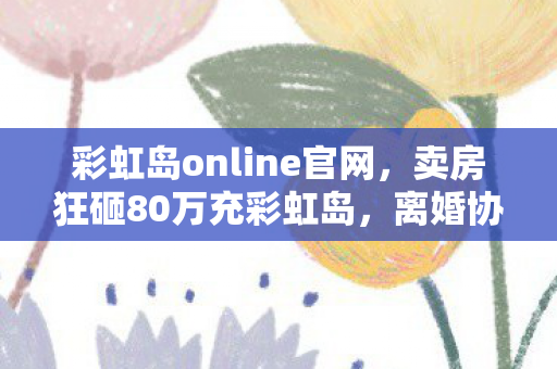 彩虹岛online官网,卖房狂砸80万充彩虹岛,离婚协议藏惊天隐情,看完吓一跳! 彩虹岛online官网,卖房狂砸80万充彩虹岛,离婚协议藏惊天隐情,看完吓一跳!
