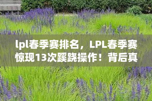 lpl春季赛排名,LPL春季赛惊现13次蹊跷操作!背后真相让人后背发凉 lpl春季赛排名,LPL春季赛惊现13次蹊跷操作!背后真相让人后背发凉