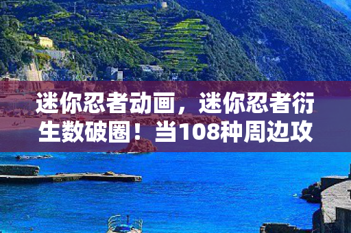 迷你忍者动画,迷你忍者衍生数破圈!当108种周边攻陷生活,这波消费意想不到! 迷你忍者动画,迷你忍者衍生数破圈!当108种周边攻陷生活,这波消费意想不到!