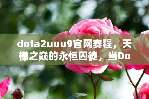 dota2uuu9官网赛程,天梯之巅的永恒囚徒,当Dota2的层级悖论撕碎自由意志的假面 dota2uuu9官网赛程,天梯之巅的永恒囚徒,当Dota2的层级悖论撕碎自由意志的假面