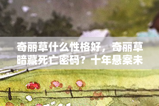 奇丽草什么性格好,奇丽草暗藏死亡密码?十年悬案未解,真相令人毛骨悚然! 奇丽草什么性格好,奇丽草暗藏死亡密码?十年悬案未解,真相令人毛骨悚然!