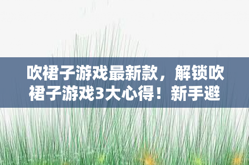 吹裙子游戏最新款,解锁吹裙子游戏3大心得!新手避坑指南,让你秒变社交达人 吹裙子游戏最新款,解锁吹裙子游戏3大心得!新手避坑指南,让你秒变社交达人
