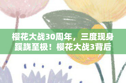 樱花大战30周年,三度现身蹊跷至极!樱花大战3背后真相让人后背发凉 樱花大战30周年,三度现身蹊跷至极!樱花大战3背后真相让人后背发凉