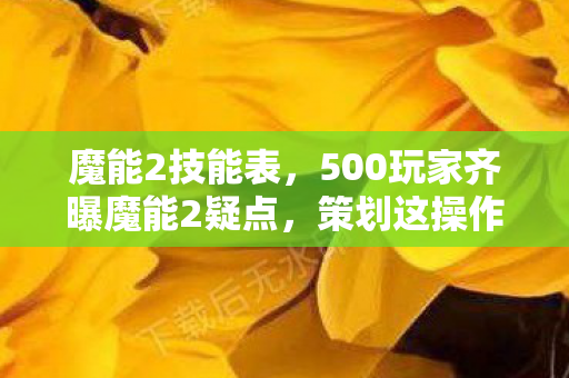 魔能2技能表，500玩家齐曝魔能2疑点，策划这操作，老玩家都绷不住了！