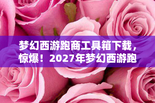 梦幻西游跑商工具箱下载，惊爆！2027年梦幻西游跑商神器，效率飙升300%的秘密？