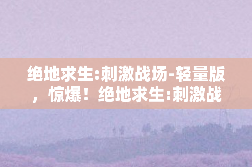 绝地求生:刺激战场-轻量版,惊爆!绝地求生:刺激战场背后藏500万隐情,离职老兵一抖料吓一跳! 绝地求生:刺激战场-轻量版,惊爆!绝地求生:刺激战场背后藏500万隐情,离职老兵一抖料吓一跳!