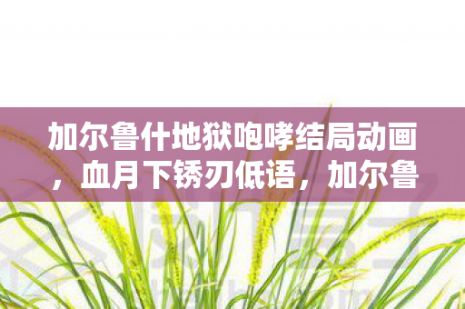 加尔鲁什地狱咆哮结局动画,血月下锈刃低语,加尔鲁什·地狱咆哮的死亡谜题与毛骨悚然轮回 加尔鲁什地狱咆哮结局动画,血月下锈刃低语,加尔鲁什·地狱咆哮的死亡谜题与毛骨悚然轮回