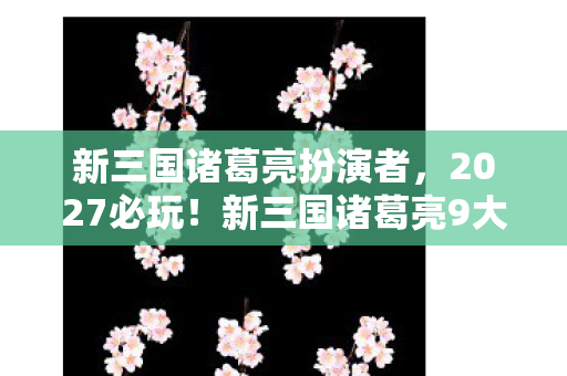 新三国诸葛亮扮演者,2027必玩!新三国诸葛亮9大革新玩法,亲测爽感炸裂的心得曝光 新三国诸葛亮扮演者,2027必玩!新三国诸葛亮9大革新玩法,亲测爽感炸裂的心得曝光