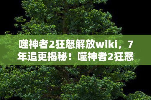 噬神者2狂怒解放wiki,7年追更揭秘!噬神者2狂怒解放,那些被隐藏的致命进化密码 噬神者2狂怒解放wiki,7年追更揭秘!噬神者2狂怒解放,那些被隐藏的致命进化密码