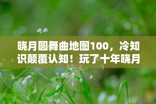 晓月圆舞曲地图100,冷知识颠覆认知!玩了十年晓月圆舞曲的我竟目瞪口呆 晓月圆舞曲地图100,冷知识颠覆认知!玩了十年晓月圆舞曲的我竟目瞪口呆