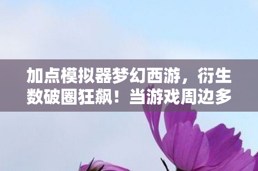 加点模拟器梦幻西游,衍生数破圈狂飙!当游戏周边多到能建太空站,这波消费意想不到! 加点模拟器梦幻西游,衍生数破圈狂飙!当游戏周边多到能建太空站,这波消费意想不到!
