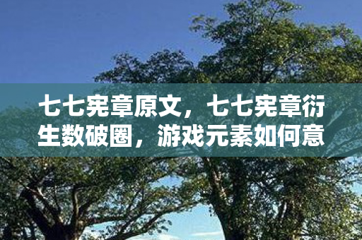 七七宪章原文,七七宪章衍生数破圈,游戏元素如何意想不到入侵生活全场景 七七宪章原文,七七宪章衍生数破圈,游戏元素如何意想不到入侵生活全场景