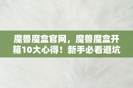 魔兽魔盒官网,魔兽魔盒开箱10大心得!新手必看避坑指南,少走弯路就靠它! 魔兽魔盒官网,魔兽魔盒开箱10大心得!新手必看避坑指南,少走弯路就靠它!