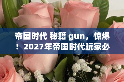 帝国时代 秘籍 gun，惊爆！2027年帝国时代玩家必知的9大逆天秘籍，错过等哭！