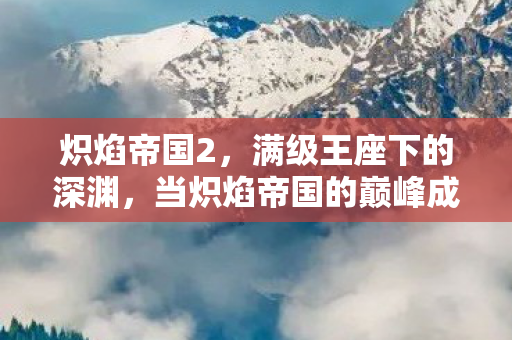 炽焰帝国2,满级王座下的深渊,当炽焰帝国的巅峰成为现实废墟的墓碑 炽焰帝国2,满级王座下的深渊,当炽焰帝国的巅峰成为现实废墟的墓碑
