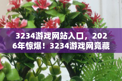 3234游戏网站入口,2026年惊爆!3234游戏网竟藏惊天秘密,玩家集体沸腾! 3234游戏网站入口,2026年惊爆!3234游戏网竟藏惊天秘密,玩家集体沸腾!