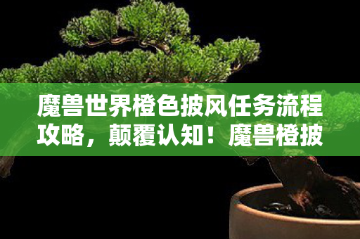 魔兽世界橙色披风任务流程攻略,颠覆认知!魔兽橙披任务隐藏冷知识,真相让你目瞪口呆 魔兽世界橙色披风任务流程攻略,颠覆认知!魔兽橙披任务隐藏冷知识,真相让你目瞪口呆
