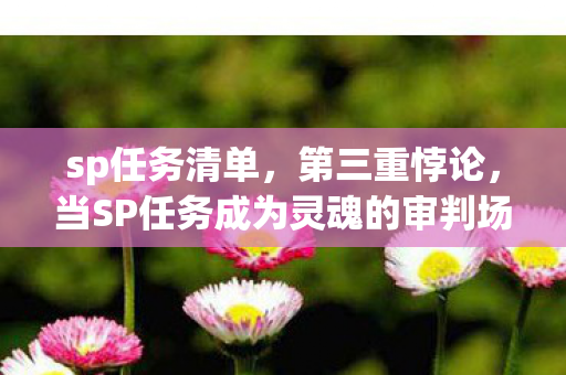 sp任务清单,第三重悖论,当SP任务成为灵魂的审判场,我们何以自处? sp任务清单,第三重悖论,当SP任务成为灵魂的审判场,我们何以自处?
