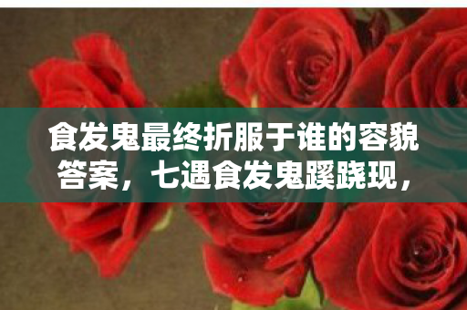 食发鬼最终折服于谁的容貌答案,七遇食发鬼蹊跷现,次数叠加竟让我后背发凉! 食发鬼最终折服于谁的容貌答案,七遇食发鬼蹊跷现,次数叠加竟让我后背发凉!