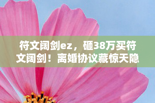符文阔剑ez,砸38万买符文阔剑!离婚协议藏惊天隐情,妻子泪崩真相吓一跳 符文阔剑ez,砸38万买符文阔剑!离婚协议藏惊天隐情,妻子泪崩真相吓一跳
