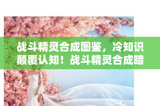 战斗精灵合成图鉴，冷知识颠覆认知！战斗精灵合成暗藏目瞪口呆的拆弹级玄机