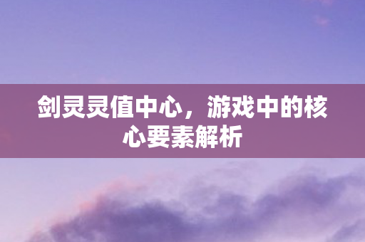 剑灵灵值中心，游戏中的核心要素解析