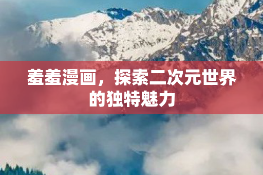 羞羞漫画，探索二次元世界的独特魅力