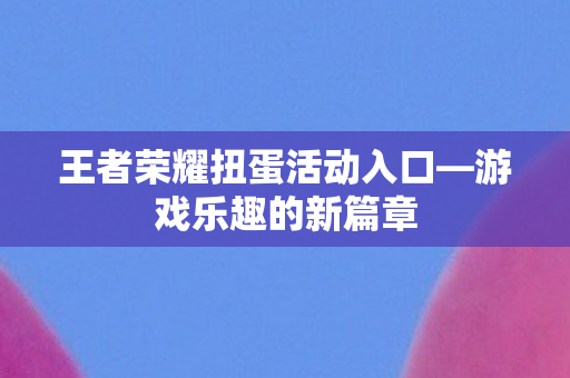 王者荣耀扭蛋活动入口—游戏乐趣的新篇章