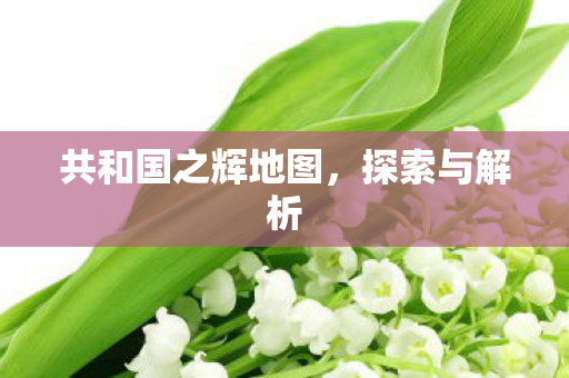 共和国之辉地图,探索与解析 共和国之辉地图,探索与解析