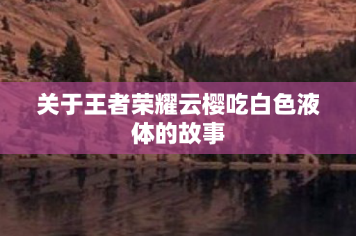关于王者荣耀云樱吃白色液体的故事 关于王者荣耀云樱吃白色液体的故事