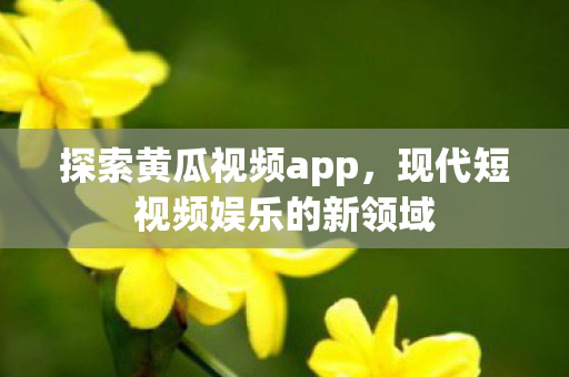 探索黄瓜视频app，现代短视频娱乐的新领域