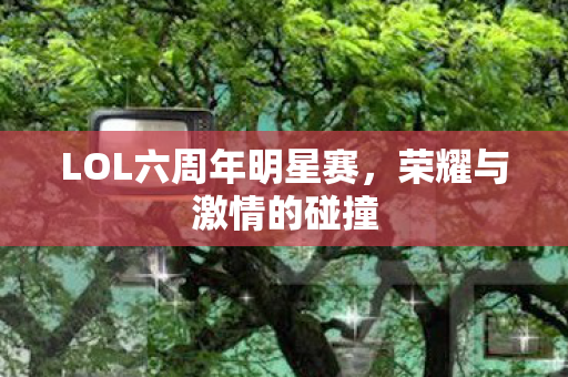 LOL六周年明星赛，荣耀与激情的碰撞