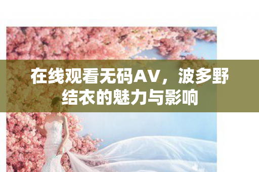 在线观看无码AV,波多野结衣的魅力与影响 在线观看无码AV,波多野结衣的魅力与影响