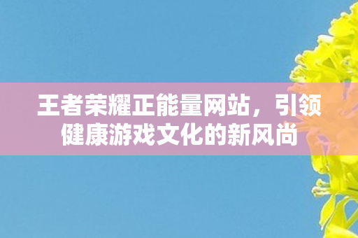 王者荣耀正能量网站，引领健康游戏文化的新风尚