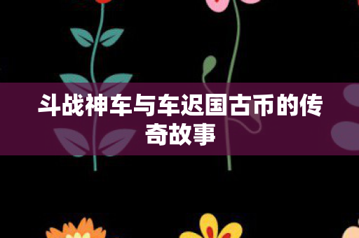 斗战神车与车迟国古币的传奇故事 斗战神车与车迟国古币的传奇故事