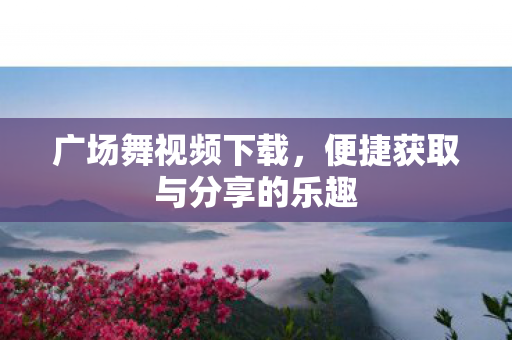 广场舞视频下载，便捷获取与分享的乐趣