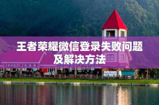 王者荣耀微信登录失败问题及解决方法