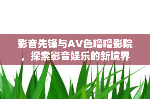 影音先锋与AV色噜噜影院,探索影音娱乐的新境界 影音先锋与AV色噜噜影院,探索影音娱乐的新境界