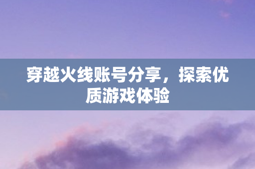 穿越火线账号分享，探索优质游戏体验