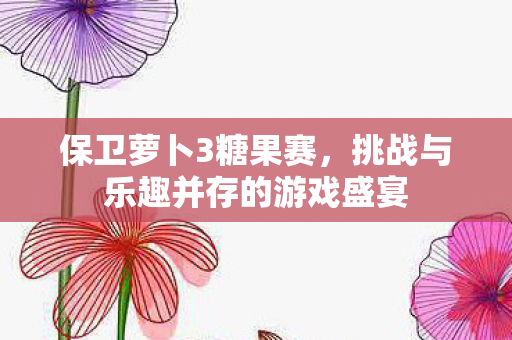 保卫萝卜3糖果赛，挑战与乐趣并存的游戏盛宴