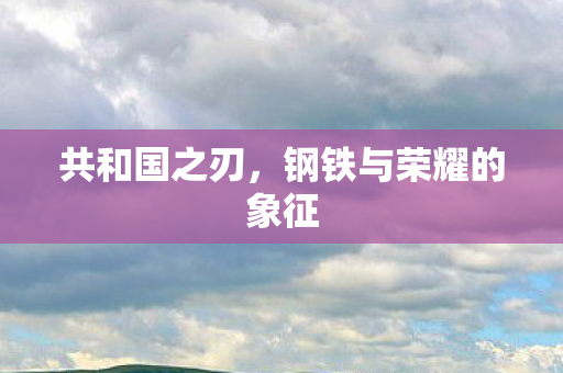 共和国之刃，钢铁与荣耀的象征
