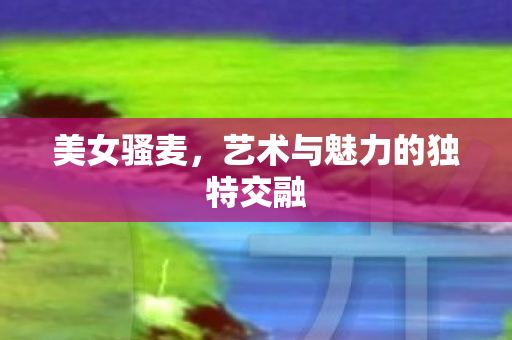 美女骚麦，艺术与魅力的独特交融