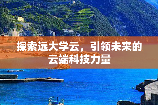 探索远大学云，引领未来的云端科技力量