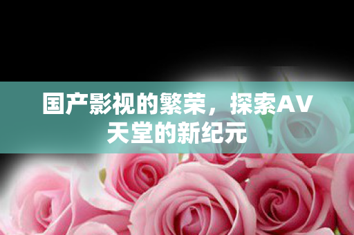 国产影视的繁荣，探索AV天堂的新纪元