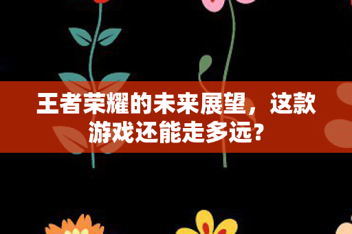 王者荣耀的未来展望，这款游戏还能走多远？