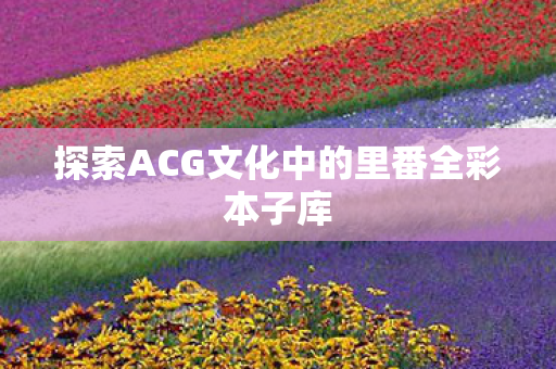 探索ACG文化中的里番全彩本子库