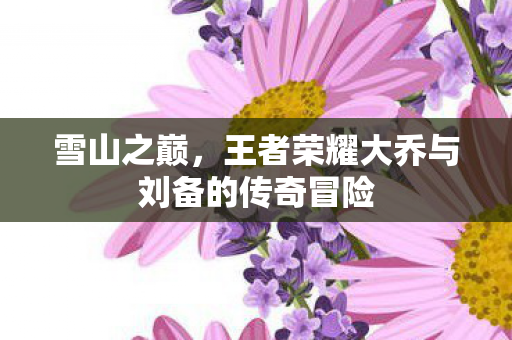 雪山之巅，王者荣耀大乔与刘备的传奇冒险