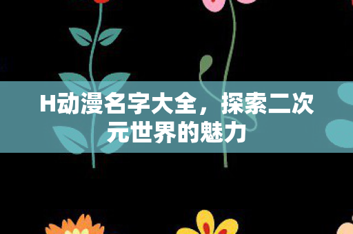 H动漫名字大全，探索二次元世界的魅力