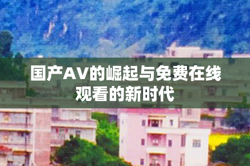 国产AV的崛起与免费在线观看的新时代