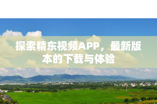 探索精东视频APP，最新版本的下载与体验